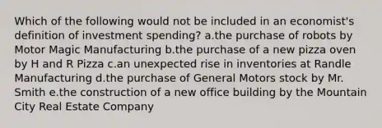 Which of the following would not be included in an economist's definition of investment spending? a.the purchase of robots by Motor Magic Manufacturing b.the purchase of a new pizza oven by H and R Pizza c.an unexpected rise in inventories at Randle Manufacturing d.the purchase of General Motors stock by Mr. Smith e.the construction of a new office building by the Mountain City Real Estate Company