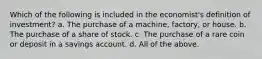 Which of the following is included in the economist's definition of investment? a. The purchase of a machine, factory, or house. b. The purchase of a share of stock. c. The purchase of a rare coin or deposit in a savings account. d. All of the above.