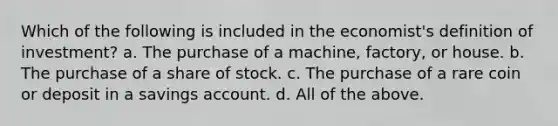 Which of the following is included in the economist's definition of investment? a. The purchase of a machine, factory, or house. b. The purchase of a share of stock. c. The purchase of a rare coin or deposit in a savings account. d. All of the above.