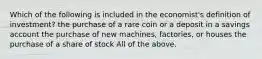 Which of the following is included in the​ economist's definition of​ investment? the purchase of a rare coin or a deposit in a savings account the purchase of new​ machines, factories, or houses the purchase of a share of stock All of the above.