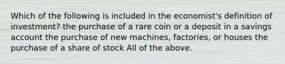 Which of the following is included in the​ economist's definition of​ investment? the purchase of a rare coin or a deposit in a savings account the purchase of new​ machines, factories, or houses the purchase of a share of stock All of the above.