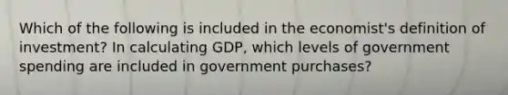 Which of the following is included in the​ economist's definition of​ investment? In calculating​ GDP, which levels of government spending are included in government​ purchases?