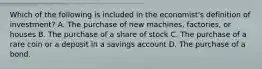 Which of the following is included in the economist's definition of investment? A. The purchase of new machines, factories, or houses B. The purchase of a share of stock C. The purchase of a rare coin or a deposit in a savings account D. The purchase of a bond.