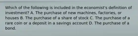 Which of the following is included in the economist's definition of investment? A. The purchase of new machines, factories, or houses B. The purchase of a share of stock C. The purchase of a rare coin or a deposit in a savings account D. The purchase of a bond.