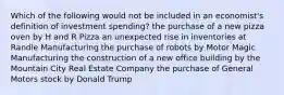 Which of the following would not be included in an economist's definition of investment spending? the purchase of a new pizza oven by H and R Pizza an unexpected rise in inventories at Randle Manufacturing the purchase of robots by Motor Magic Manufacturing the construction of a new office building by the Mountain City Real Estate Company the purchase of General Motors stock by Donald Trump