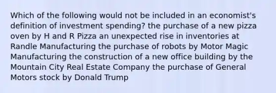 Which of the following would not be included in an economist's definition of investment spending? the purchase of a new pizza oven by H and R Pizza an unexpected rise in inventories at Randle Manufacturing the purchase of robots by Motor Magic Manufacturing the construction of a new office building by the Mountain City Real Estate Company the purchase of General Motors stock by Donald Trump