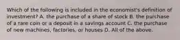 Which of the following is included in the​ economist's definition of​ investment? A. the purchase of a share of stock B. the purchase of a rare coin or a deposit in a savings account C. the purchase of new​ machines, factories, or houses D. All of the above.