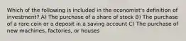 Which of the following is included in the economist's definition of investment? A) The purchase of a share of stock B) The purchase of a rare coin or a deposit in a saving account C) The purchase of new machines, factories, or houses