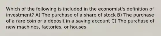 Which of the following is included in the economist's definition of investment? A) The purchase of a share of stock B) The purchase of a rare coin or a deposit in a saving account C) The purchase of new machines, factories, or houses