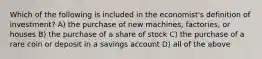 Which of the following is included in the economist's definition of investment? A) the purchase of new machines, factories, or houses B) the purchase of a share of stock C) the purchase of a rare coin or deposit in a savings account D) all of the above