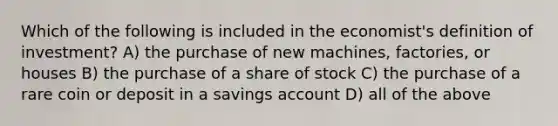 Which of the following is included in the economist's definition of investment? A) the purchase of new machines, factories, or houses B) the purchase of a share of stock C) the purchase of a rare coin or deposit in a savings account D) all of the above