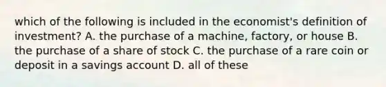 which of the following is included in the economist's definition of investment? A. the purchase of a machine, factory, or house B. the purchase of a share of stock C. the purchase of a rare coin or deposit in a savings account D. all of these