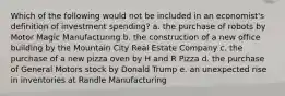 Which of the following would not be included in an economist's definition of investment spending? a. the purchase of robots by Motor Magic Manufacturing b. the construction of a new office building by the Mountain City Real Estate Company c. the purchase of a new pizza oven by H and R Pizza d. the purchase of General Motors stock by Donald Trump e. an unexpected rise in inventories at Randle Manufacturing