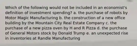 Which of the following would not be included in an economist's definition of investment spending? a. the purchase of robots by Motor Magic Manufacturing b. the construction of a new office building by the Mountain City Real Estate Company c. the purchase of a new pizza oven by H and R Pizza d. the purchase of General Motors stock by Donald Trump e. an unexpected rise in inventories at Randle Manufacturing