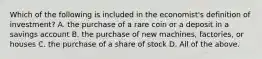 Which of the following is included in the economist's definition of investment? A. the purchase of a rare coin or a deposit in a savings account B. the purchase of new machines, factories, or houses C. the purchase of a share of stock D. All of the above.