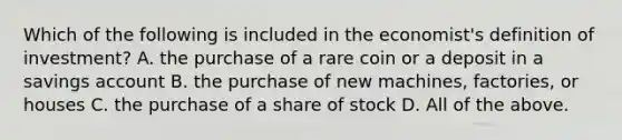 Which of the following is included in the economist's definition of investment? A. the purchase of a rare coin or a deposit in a savings account B. the purchase of new machines, factories, or houses C. the purchase of a share of stock D. All of the above.