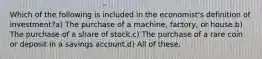 Which of the following is included in the economist's definition of investment?a) The purchase of a machine, factory, or house.b) The purchase of a share of stock.c) The purchase of a rare coin or deposit in a savings account.d) All of these.