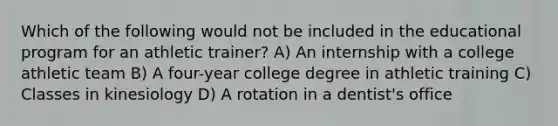 Which of the following would not be included in the educational program for an athletic trainer? A) An internship with a college athletic team B) A four-year college degree in athletic training C) Classes in kinesiology D) A rotation in a dentist's office