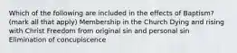 Which of the following are included in the effects of Baptism? (mark all that apply) Membership in the Church Dying and rising with Christ Freedom from original sin and personal sin Elimination of concupiscence