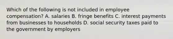 Which of the following is not included in employee compensation? A. salaries B. fringe benefits C. interest payments from businesses to households D. social security taxes paid to the government by employers