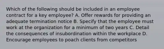 Which of the following should be included in an employee contract for a key employee? A. Offer rewards for providing an adequate termination notice B. Specify that the employee must work at the organization for a minimum of two years C. Detail the consequences of insubordination within the workplace D. Encourage employees to poach clients from competitors