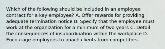 Which of the following should be included in an employee contract for a key employee? A. Offer rewards for providing adequate termination notice B. Specify that the employee must work at the organization for a minimum of two years C. Detail the consequences of insubordination within the workplace D. Encourage employees to poach clients from competitors