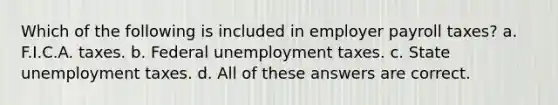 Which of the following is included in employer payroll taxes? a. F.I.C.A. taxes. b. Federal unemployment taxes. c. State unemployment taxes. d. All of these answers are correct.