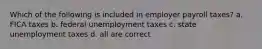 Which of the following is included in employer payroll taxes? a. FICA taxes b. federal unemployment taxes c. state unemployment taxes d. all are correct