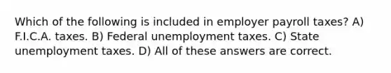 Which of the following is included in employer payroll taxes? A) F.I.C.A. taxes. B) Federal unemployment taxes. C) State unemployment taxes. D) All of these answers are correct.