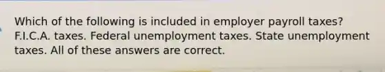 Which of the following is included in employer payroll taxes? F.I.C.A. taxes. Federal unemployment taxes. State unemployment taxes. All of these answers are correct.