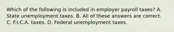 Which of the following is included in employer payroll taxes? A. State unemployment taxes. B. All of these answers are correct. C. F.I.C.A. taxes. D. Federal unemployment taxes.