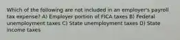 Which of the following are not included in an employer's payroll tax expense? A) Employer portion of FICA taxes B) Federal unemployment taxes C) State unemployment taxes D) State income taxes