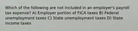 Which of the following are not included in an employer's payroll tax expense? A) Employer portion of FICA taxes B) Federal unemployment taxes C) State unemployment taxes D) State income taxes