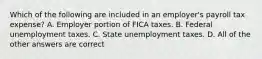 Which of the following are included in an employer's payroll tax expense? A. Employer portion of FICA taxes. B. Federal unemployment taxes. C. State unemployment taxes. D. All of the other answers are correct