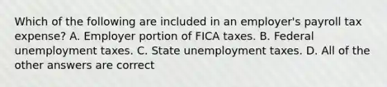 Which of the following are included in an employer's payroll tax expense? A. Employer portion of FICA taxes. B. Federal unemployment taxes. C. State unemployment taxes. D. All of the other answers are correct