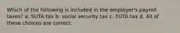 Which of the following is included in the employer's payroll taxes? a. SUTA tax b. social security tax c. FUTA tax d. All of these choices are correct.