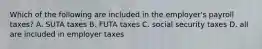 Which of the following are included in the employer's payroll taxes? A. ​SUTA taxes B. ​FUTA taxes C. social security taxes D. ​all are included in employer taxes