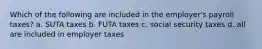 Which of the following are included in the employer's payroll taxes? a. SUTA taxes b. FUTA taxes c. social security taxes d. all are included in employer taxes