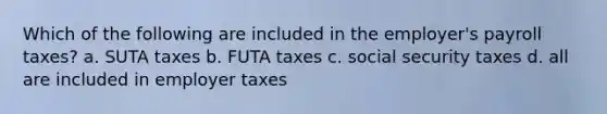 Which of the following are included in the employer's payroll taxes? a. SUTA taxes b. FUTA taxes c. social security taxes d. all are included in employer taxes