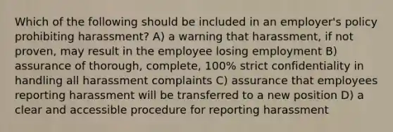 Which of the following should be included in an employer's policy prohibiting harassment? A) a warning that harassment, if not proven, may result in the employee losing employment B) assurance of thorough, complete, 100% strict confidentiality in handling all harassment complaints C) assurance that employees reporting harassment will be transferred to a new position D) a clear and accessible procedure for reporting harassment