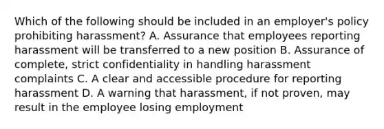 Which of the following should be included in an employer's policy prohibiting harassment? A. Assurance that employees reporting harassment will be transferred to a new position B. Assurance of complete, strict confidentiality in handling harassment complaints C. A clear and accessible procedure for reporting harassment D. A warning that harassment, if not proven, may result in the employee losing employment