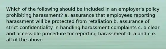 Which of the following should be included in an employer's policy prohibiting harassment? a. assurance that employees reporting harassment will be protected from retaliation b. assurance of strict confidentiality in handling harassment complaints c. a clear and accessible procedure for reporting harassment d. a and c e. all of the above