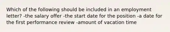 Which of the following should be included in an employment letter? -the salary offer -the start date for the position -a date for the first performance review -amount of vacation time