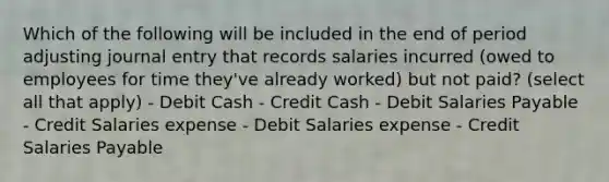 Which of the following will be included in the end of period adjusting journal entry that records salaries incurred (owed to employees for time they've already worked) but not paid? (select all that apply) - Debit Cash - Credit Cash - Debit Salaries Payable - Credit Salaries expense - Debit Salaries expense - Credit Salaries Payable