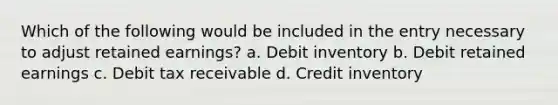 Which of the following would be included in the entry necessary to adjust retained earnings? a. Debit inventory b. Debit retained earnings c. Debit tax receivable d. Credit inventory