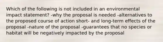 Which of the following is not included in an environmental impact statement? -why the proposal is needed -alternatives to the proposed course of action short- and long-term effects of the proposal -nature of the proposal -guarantees that no species or habitat will be negatively impacted by the proposal