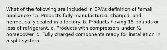 What of the following are included in EPA's definition of "small appliance?" a. Products fully manufactured, charged, and hermetically sealed in a factory. b. Products having 15 pounds or less of refrigerant. c. Products with compressors under ½ horsepower. d. Fully charged components ready for installation in a split system.