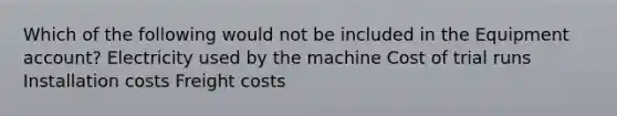 Which of the following would not be included in the Equipment account? Electricity used by the machine Cost of trial runs Installation costs Freight costs