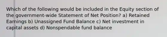 Which of the following would be included in the Equity section of the government-wide Statement of Net Position? a) Retained Earnings b) Unassigned Fund Balance c) Net investment in capital assets d) Nonspendable fund balance