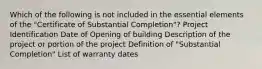 Which of the following is not included in the essential elements of the "Certificate of Substantial Completion"? Project Identification Date of Opening of building Description of the project or portion of the project Definition of "Substantial Completion" List of warranty dates